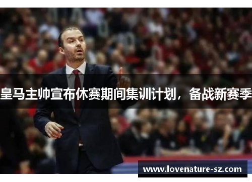皇马主帅宣布休赛期间集训计划，备战新赛季