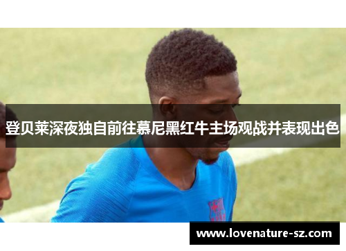 登贝莱深夜独自前往慕尼黑红牛主场观战并表现出色