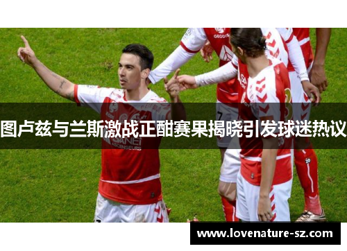 图卢兹与兰斯激战正酣赛果揭晓引发球迷热议